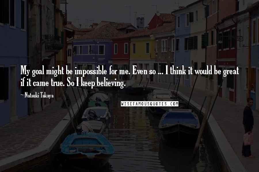 Natsuki Takaya Quotes: My goal might be impossible for me. Even so ... I think it would be great if it came true. So I keep believing.