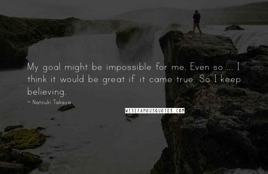 Natsuki Takaya Quotes: My goal might be impossible for me. Even so ... I think it would be great if it came true. So I keep believing.