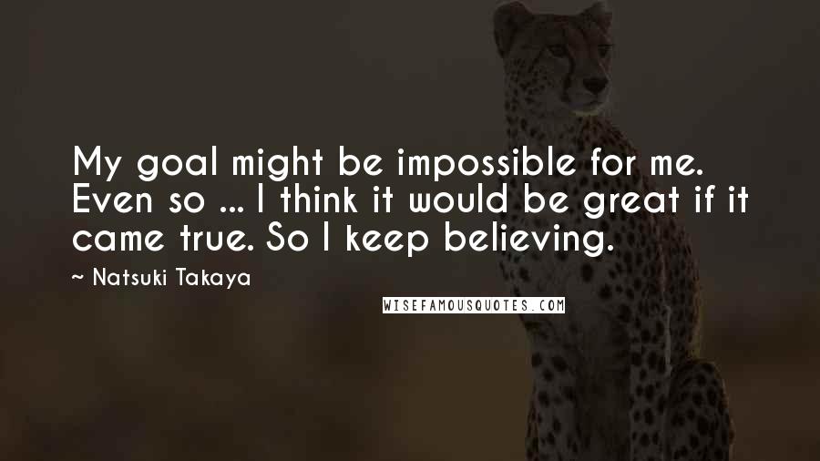 Natsuki Takaya Quotes: My goal might be impossible for me. Even so ... I think it would be great if it came true. So I keep believing.