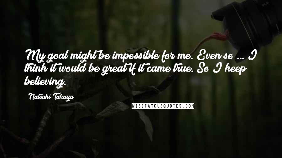 Natsuki Takaya Quotes: My goal might be impossible for me. Even so ... I think it would be great if it came true. So I keep believing.