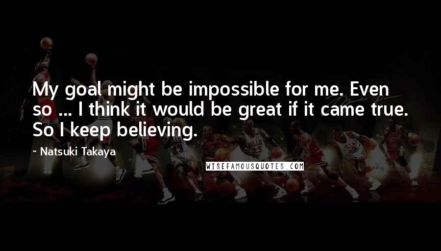 Natsuki Takaya Quotes: My goal might be impossible for me. Even so ... I think it would be great if it came true. So I keep believing.