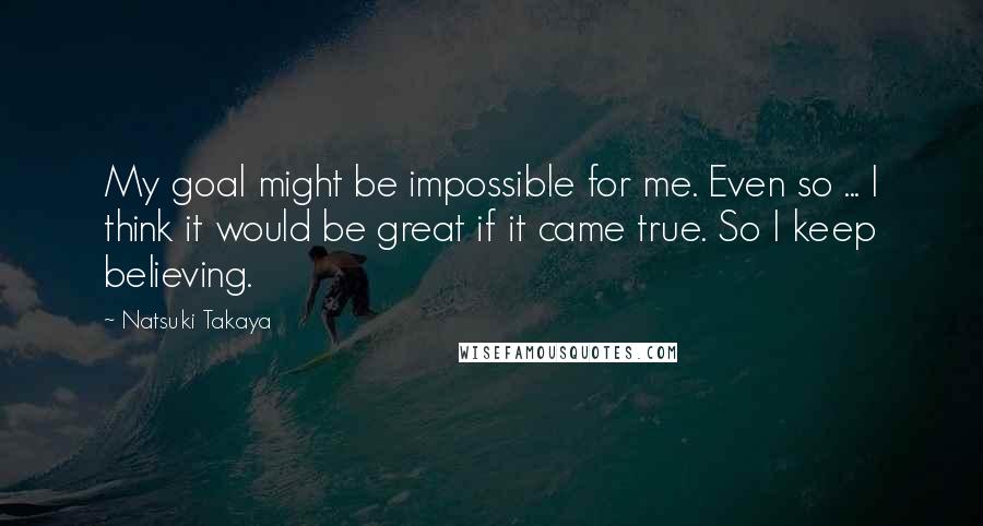 Natsuki Takaya Quotes: My goal might be impossible for me. Even so ... I think it would be great if it came true. So I keep believing.