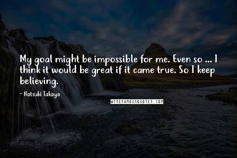 Natsuki Takaya Quotes: My goal might be impossible for me. Even so ... I think it would be great if it came true. So I keep believing.