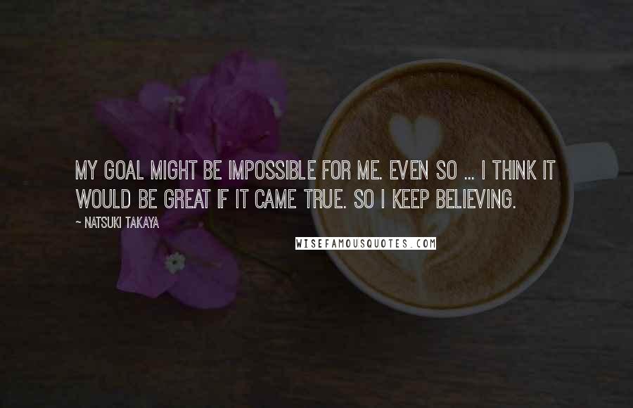 Natsuki Takaya Quotes: My goal might be impossible for me. Even so ... I think it would be great if it came true. So I keep believing.