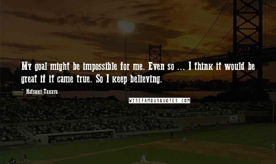 Natsuki Takaya Quotes: My goal might be impossible for me. Even so ... I think it would be great if it came true. So I keep believing.