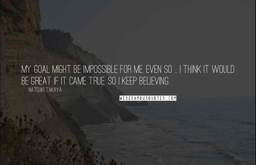 Natsuki Takaya Quotes: My goal might be impossible for me. Even so ... I think it would be great if it came true. So I keep believing.