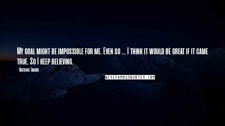 Natsuki Takaya Quotes: My goal might be impossible for me. Even so ... I think it would be great if it came true. So I keep believing.