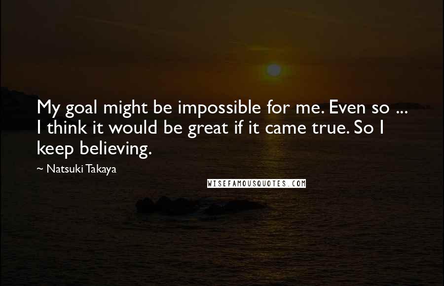 Natsuki Takaya Quotes: My goal might be impossible for me. Even so ... I think it would be great if it came true. So I keep believing.