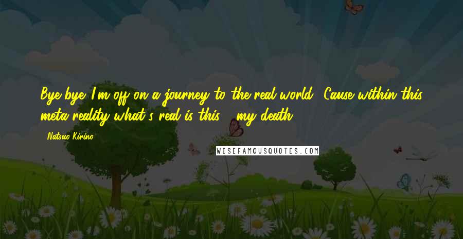 Natsuo Kirino Quotes: Bye-bye. I'm off on a journey to the real world. 'Cause within this meta-reality what's real is this - my death.