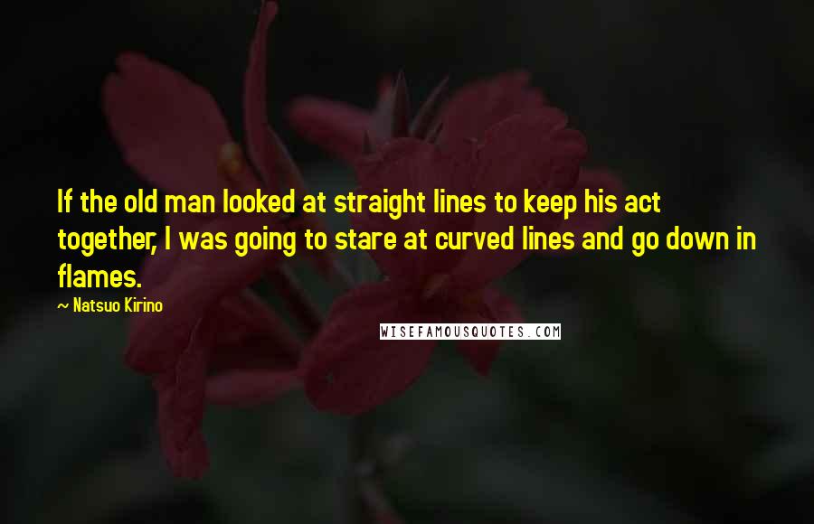 Natsuo Kirino Quotes: If the old man looked at straight lines to keep his act together, I was going to stare at curved lines and go down in flames.