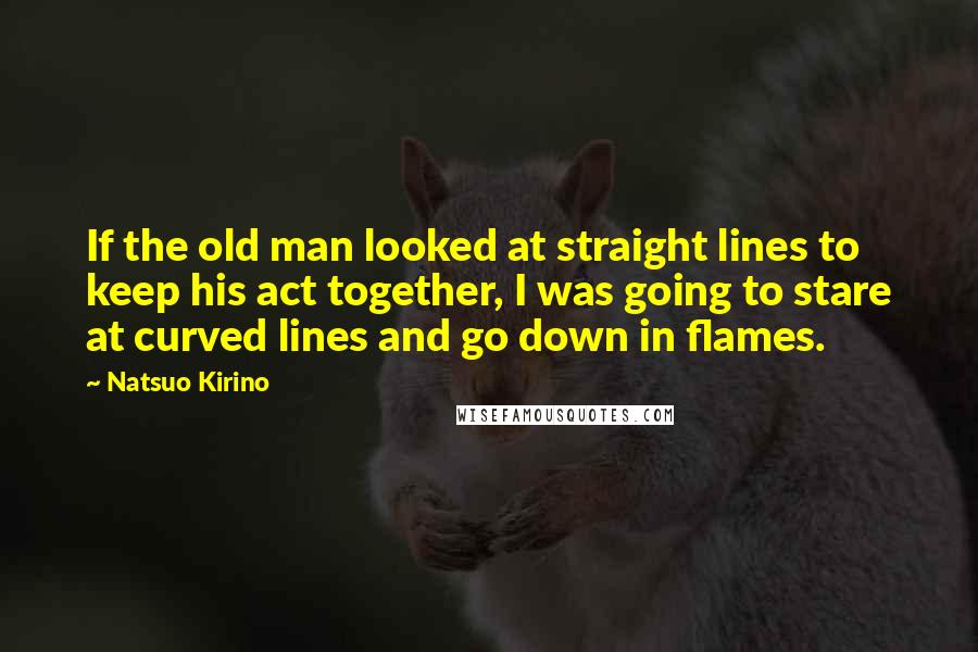 Natsuo Kirino Quotes: If the old man looked at straight lines to keep his act together, I was going to stare at curved lines and go down in flames.