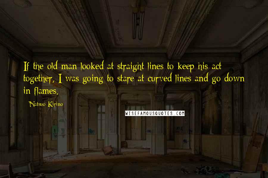 Natsuo Kirino Quotes: If the old man looked at straight lines to keep his act together, I was going to stare at curved lines and go down in flames.