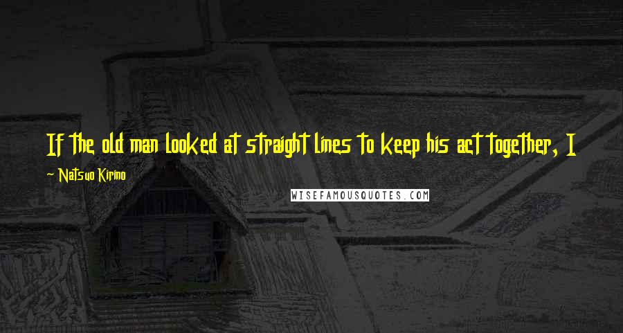 Natsuo Kirino Quotes: If the old man looked at straight lines to keep his act together, I was going to stare at curved lines and go down in flames.