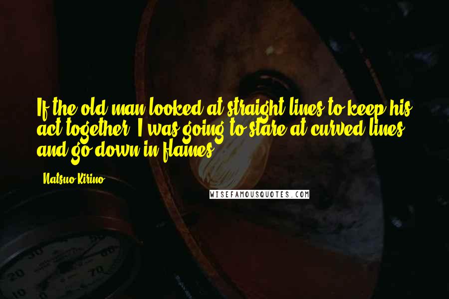 Natsuo Kirino Quotes: If the old man looked at straight lines to keep his act together, I was going to stare at curved lines and go down in flames.