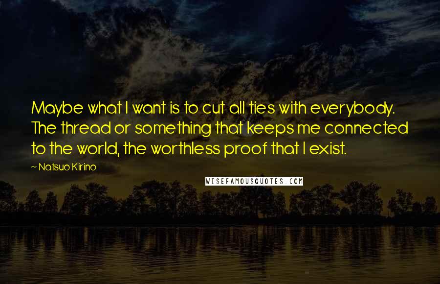 Natsuo Kirino Quotes: Maybe what I want is to cut all ties with everybody. The thread or something that keeps me connected to the world, the worthless proof that I exist.