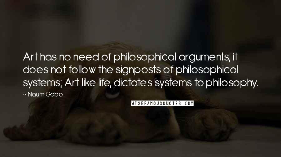 Naum Gabo Quotes: Art has no need of philosophical arguments, it does not follow the signposts of philosophical systems; Art like life, dictates systems to philosophy.