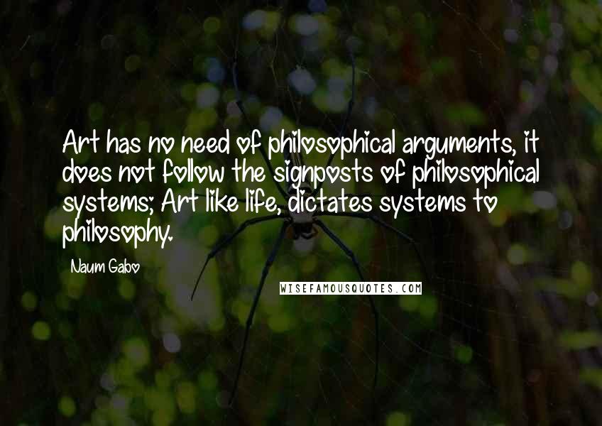 Naum Gabo Quotes: Art has no need of philosophical arguments, it does not follow the signposts of philosophical systems; Art like life, dictates systems to philosophy.