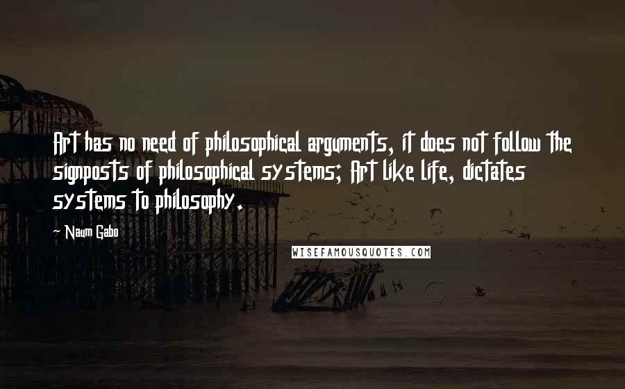 Naum Gabo Quotes: Art has no need of philosophical arguments, it does not follow the signposts of philosophical systems; Art like life, dictates systems to philosophy.