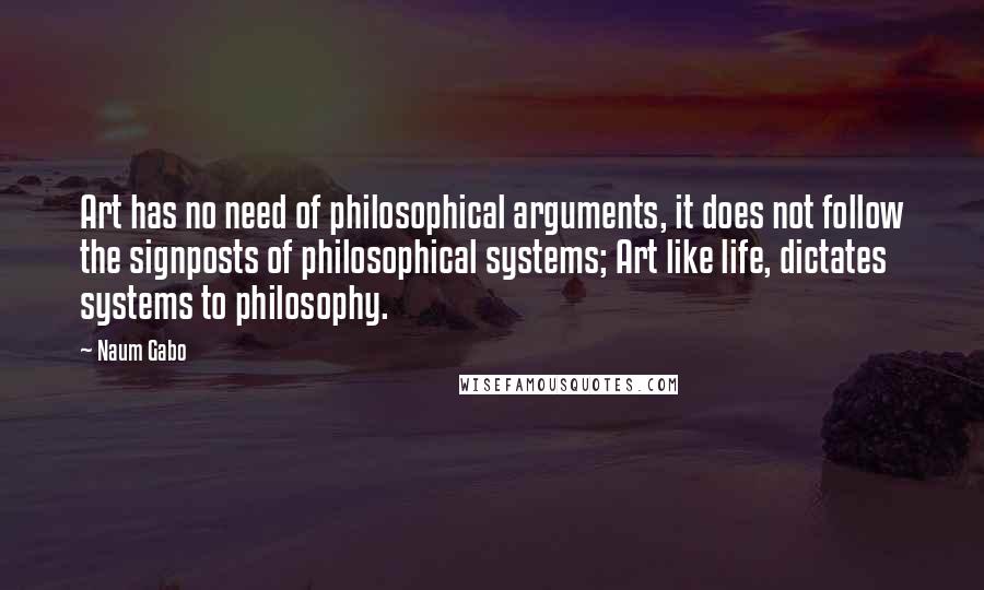 Naum Gabo Quotes: Art has no need of philosophical arguments, it does not follow the signposts of philosophical systems; Art like life, dictates systems to philosophy.