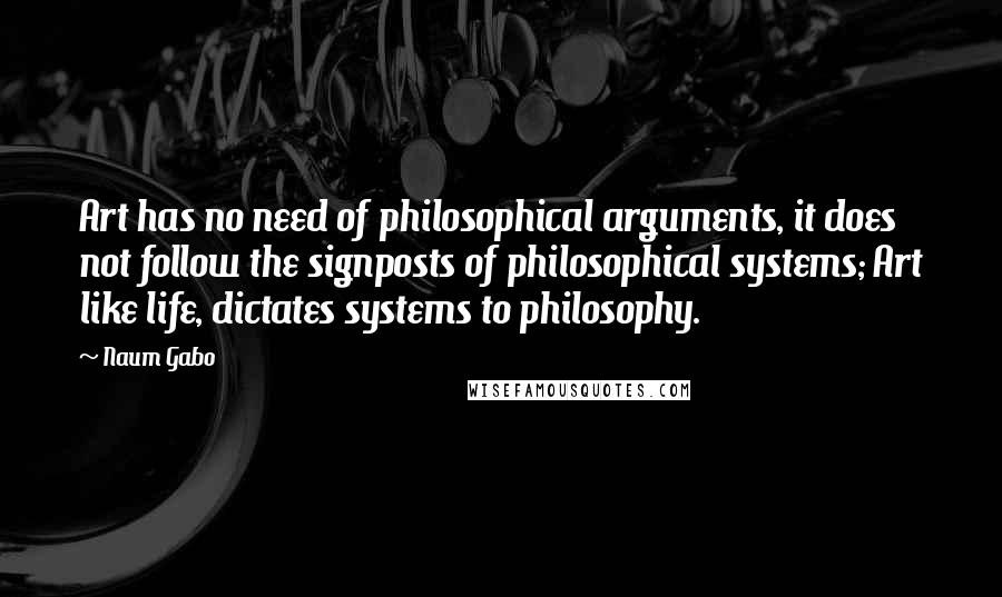 Naum Gabo Quotes: Art has no need of philosophical arguments, it does not follow the signposts of philosophical systems; Art like life, dictates systems to philosophy.