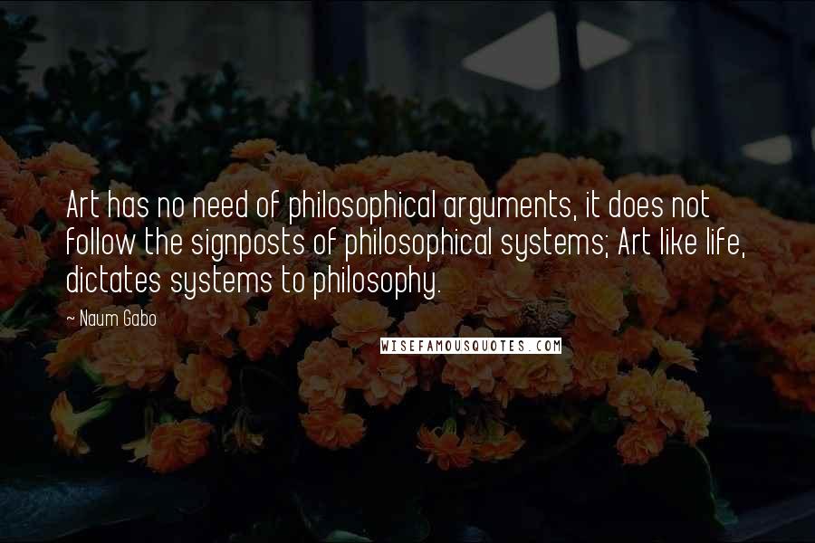 Naum Gabo Quotes: Art has no need of philosophical arguments, it does not follow the signposts of philosophical systems; Art like life, dictates systems to philosophy.