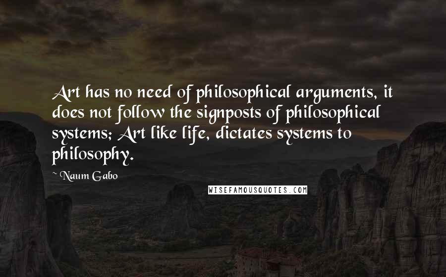 Naum Gabo Quotes: Art has no need of philosophical arguments, it does not follow the signposts of philosophical systems; Art like life, dictates systems to philosophy.