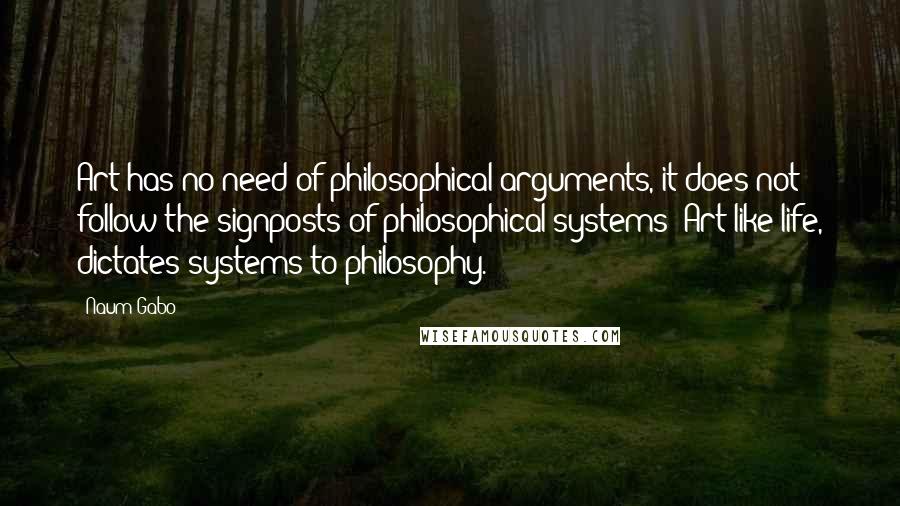 Naum Gabo Quotes: Art has no need of philosophical arguments, it does not follow the signposts of philosophical systems; Art like life, dictates systems to philosophy.