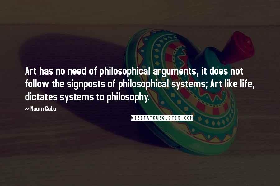 Naum Gabo Quotes: Art has no need of philosophical arguments, it does not follow the signposts of philosophical systems; Art like life, dictates systems to philosophy.