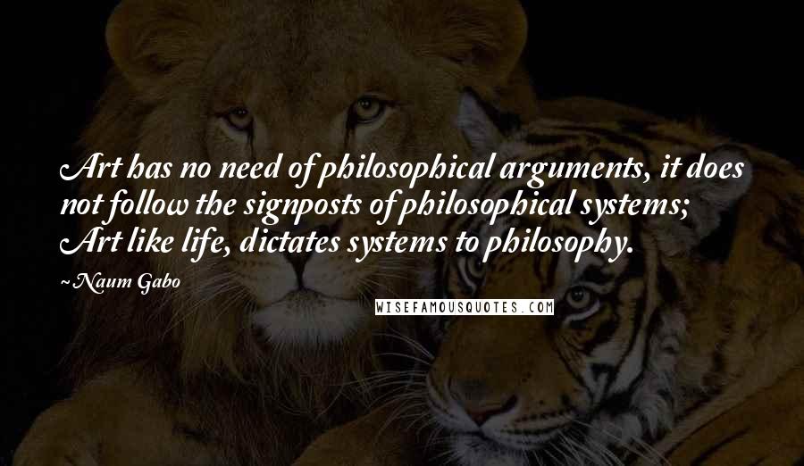 Naum Gabo Quotes: Art has no need of philosophical arguments, it does not follow the signposts of philosophical systems; Art like life, dictates systems to philosophy.