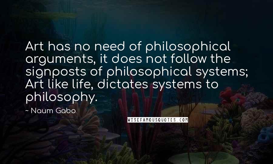 Naum Gabo Quotes: Art has no need of philosophical arguments, it does not follow the signposts of philosophical systems; Art like life, dictates systems to philosophy.