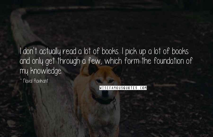 Naval Ravikant Quotes: I don't actually read a lot of books. I pick up a lot of books and only get through a few, which form the foundation of my knowledge.