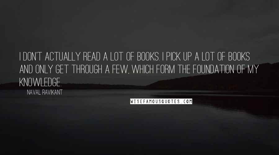 Naval Ravikant Quotes: I don't actually read a lot of books. I pick up a lot of books and only get through a few, which form the foundation of my knowledge.