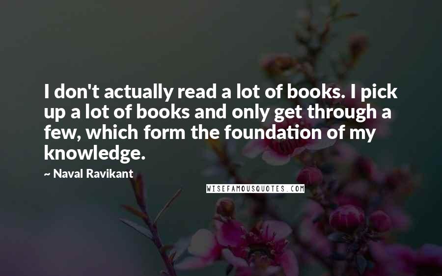 Naval Ravikant Quotes: I don't actually read a lot of books. I pick up a lot of books and only get through a few, which form the foundation of my knowledge.