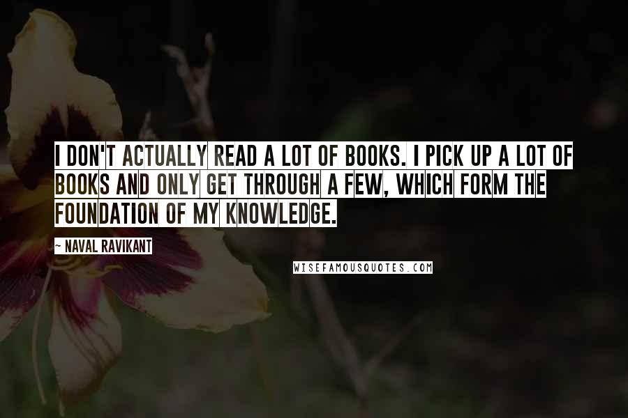 Naval Ravikant Quotes: I don't actually read a lot of books. I pick up a lot of books and only get through a few, which form the foundation of my knowledge.