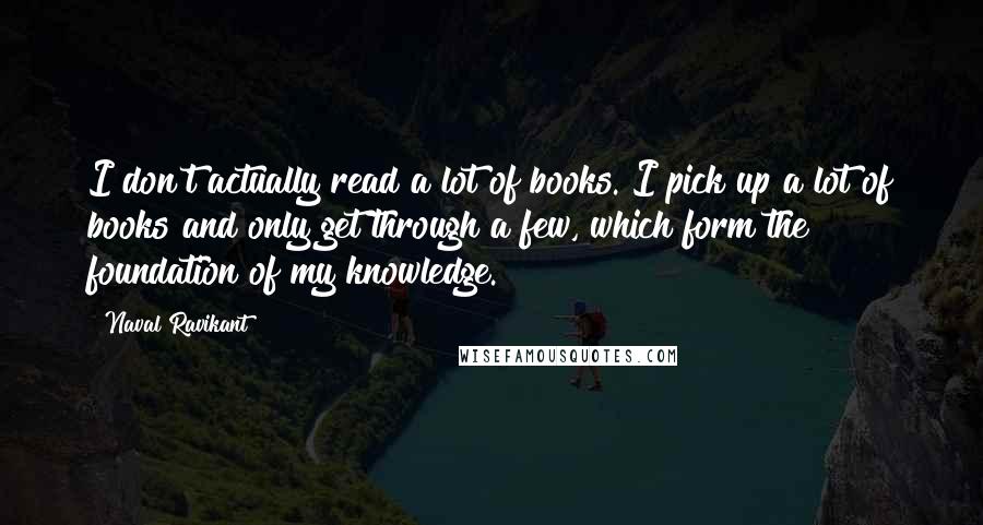 Naval Ravikant Quotes: I don't actually read a lot of books. I pick up a lot of books and only get through a few, which form the foundation of my knowledge.