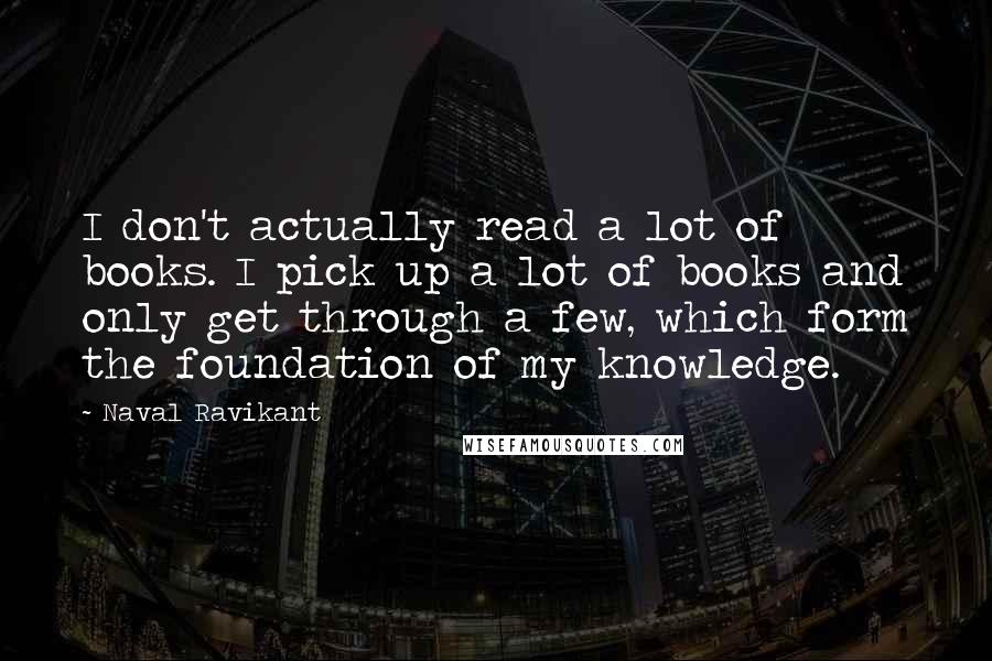 Naval Ravikant Quotes: I don't actually read a lot of books. I pick up a lot of books and only get through a few, which form the foundation of my knowledge.