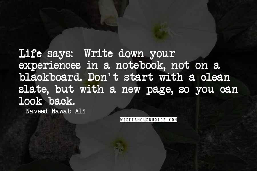 Naveed Nawab Ali Quotes: Life says:  Write down your experiences in a notebook, not on a blackboard. Don't start with a clean slate, but with a new page, so you can look back.
