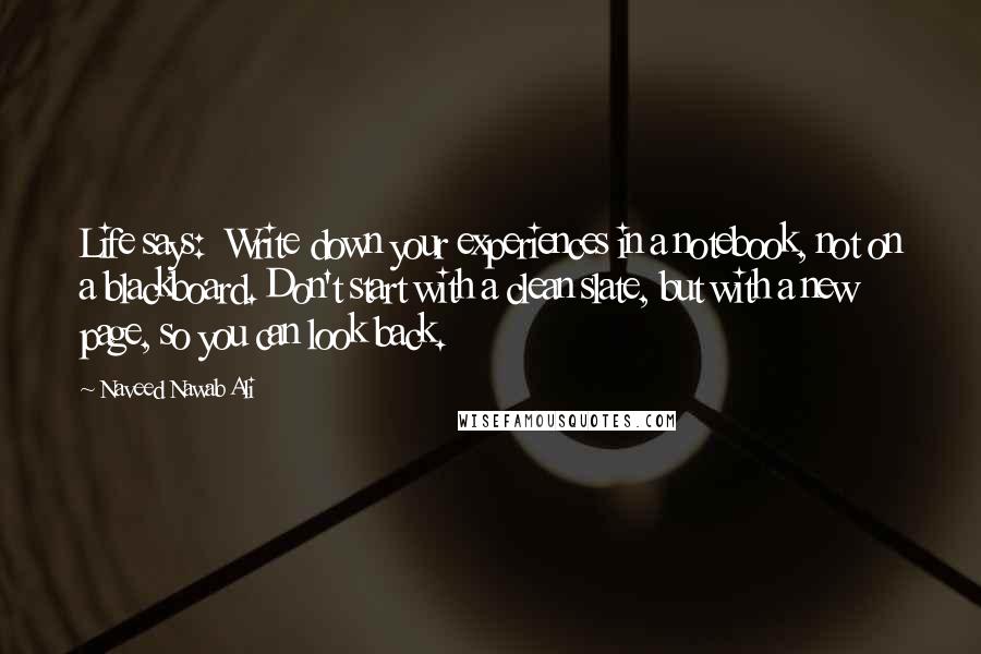 Naveed Nawab Ali Quotes: Life says:  Write down your experiences in a notebook, not on a blackboard. Don't start with a clean slate, but with a new page, so you can look back.