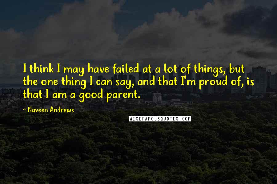 Naveen Andrews Quotes: I think I may have failed at a lot of things, but the one thing I can say, and that I'm proud of, is that I am a good parent.
