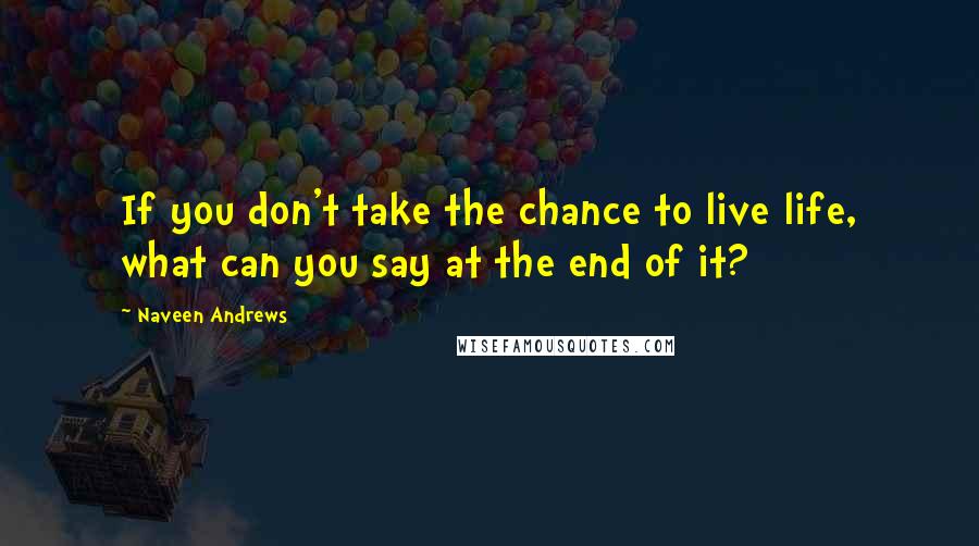 Naveen Andrews Quotes: If you don't take the chance to live life, what can you say at the end of it?