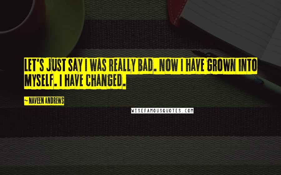 Naveen Andrews Quotes: Let's just say I was really bad. Now I have grown into myself. I have changed.