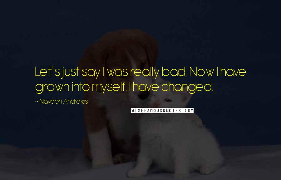 Naveen Andrews Quotes: Let's just say I was really bad. Now I have grown into myself. I have changed.