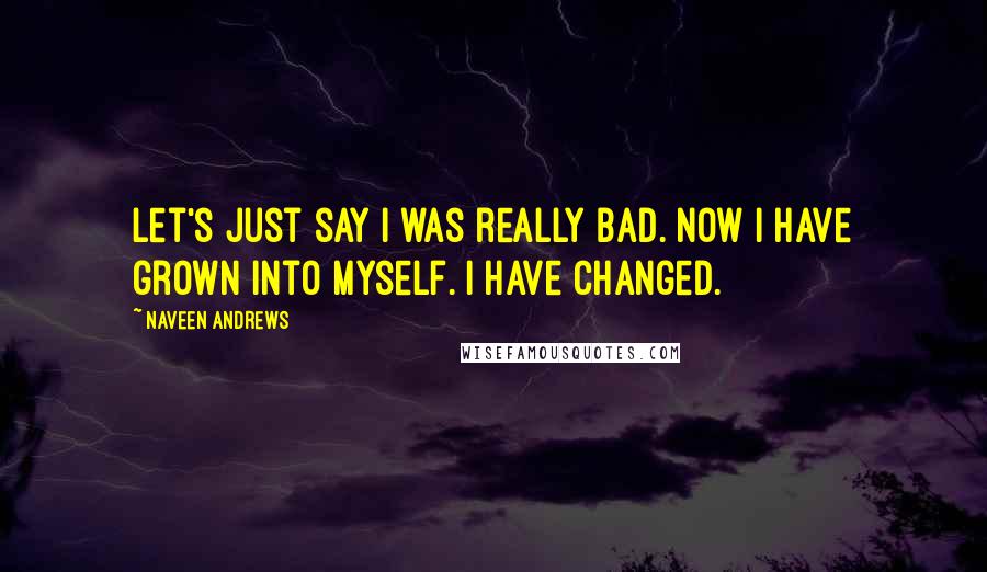 Naveen Andrews Quotes: Let's just say I was really bad. Now I have grown into myself. I have changed.