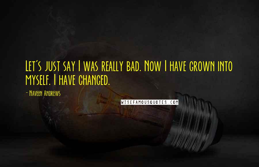 Naveen Andrews Quotes: Let's just say I was really bad. Now I have grown into myself. I have changed.