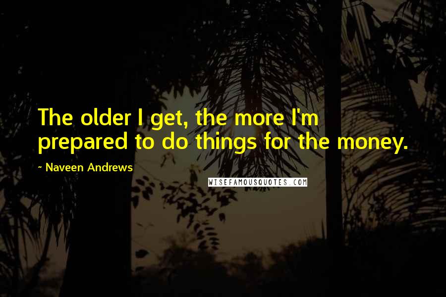 Naveen Andrews Quotes: The older I get, the more I'm prepared to do things for the money.