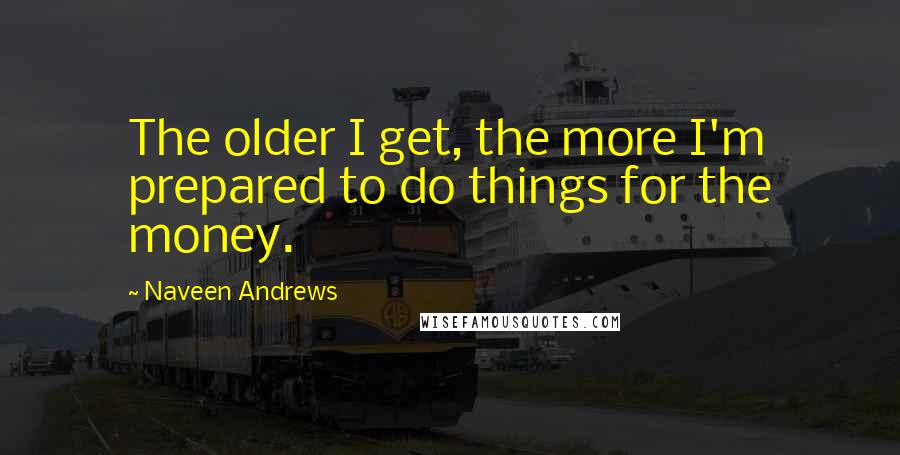 Naveen Andrews Quotes: The older I get, the more I'm prepared to do things for the money.