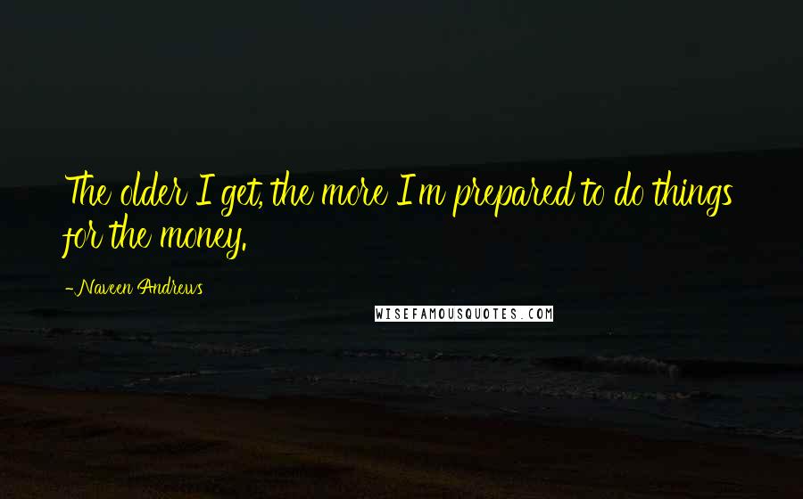 Naveen Andrews Quotes: The older I get, the more I'm prepared to do things for the money.