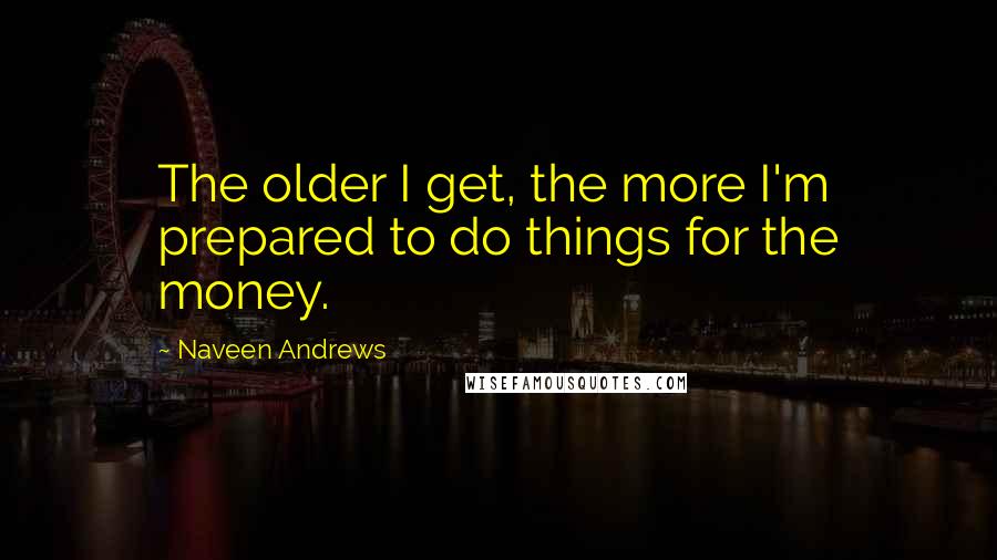 Naveen Andrews Quotes: The older I get, the more I'm prepared to do things for the money.