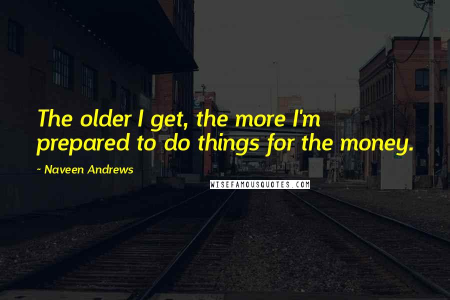 Naveen Andrews Quotes: The older I get, the more I'm prepared to do things for the money.