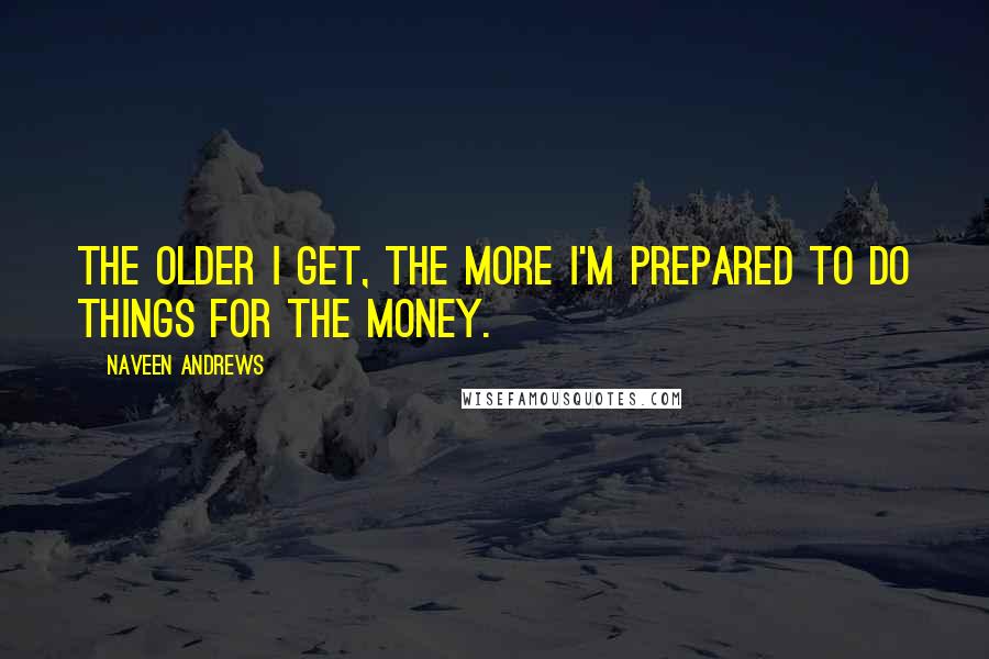 Naveen Andrews Quotes: The older I get, the more I'm prepared to do things for the money.